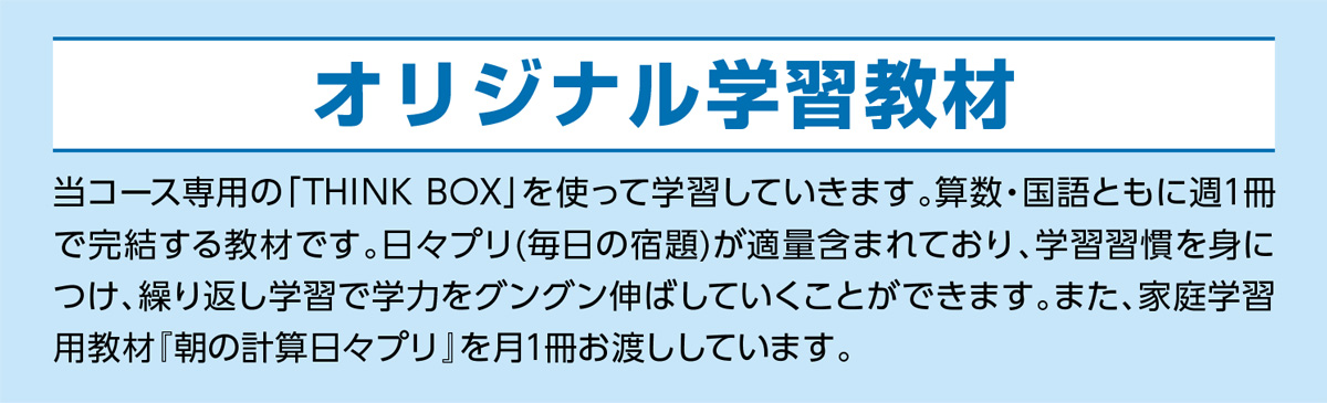 オリジナル学習教材 当コース専用の「THINK BOX」を使って学習していきます。算数・国語ともに週1冊で完結する教材です。日々プリ(毎日の宿題)が適量含まれており、学習習慣を身につけ、繰り返し学習で学力をグングン伸ばしていくことができます。また、家庭学習用教材『朝の計算日々プリ』を月1冊お渡ししています。