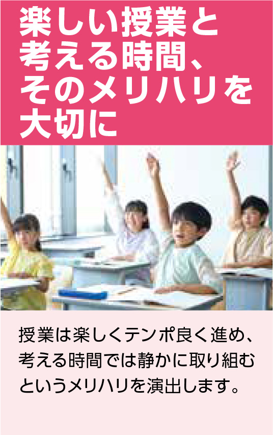 楽しい授業と考える時間、そのメリハリを大切に 授業は楽しくテンポ良く進め、考える時間では静かに取り組むというメリハリを演出します。