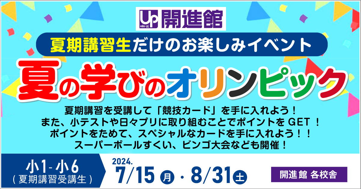 夏期講習生だけのお楽しみイベント
夏の学びのオリンピック7/15月・8/31 土　夏期講習を受講して「競技カード」を手に入れよう！
また、小テストや日々プリに取り組むことでポイントをGET！
ポイントをためて、スペシャルなカードを手に入れよう！！
スーパーボールすくい、ビンゴ大会なども開催！